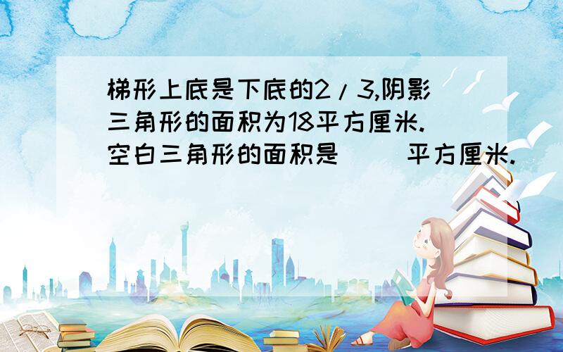 梯形上底是下底的2/3,阴影三角形的面积为18平方厘米.空白三角形的面积是（ ）平方厘米.