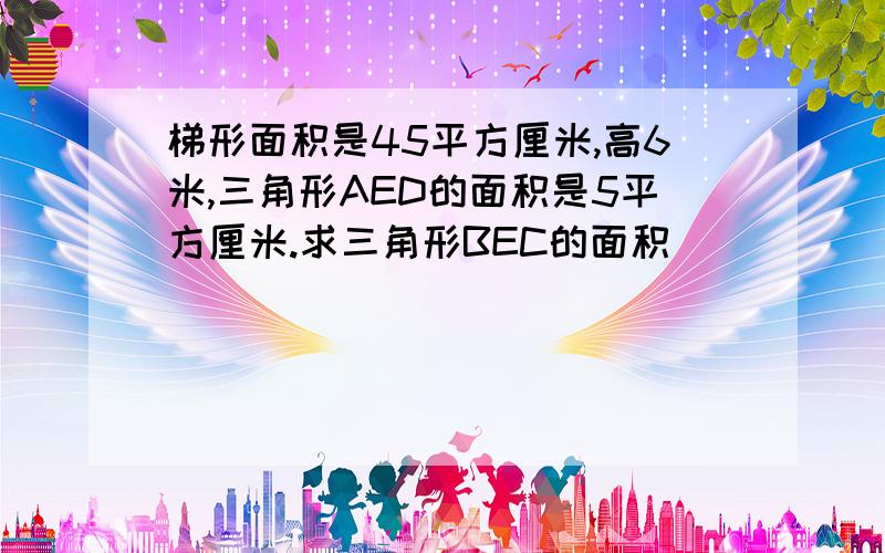 梯形面积是45平方厘米,高6米,三角形AED的面积是5平方厘米.求三角形BEC的面积