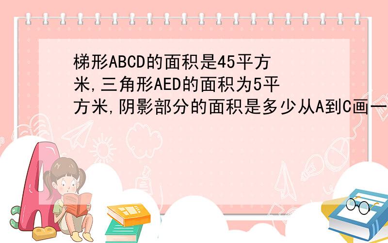 梯形ABCD的面积是45平方米,三角形AED的面积为5平方米,阴影部分的面积是多少从A到C画一条线段,B到d画一条线段.阴影部分是下面的一个三角形如图