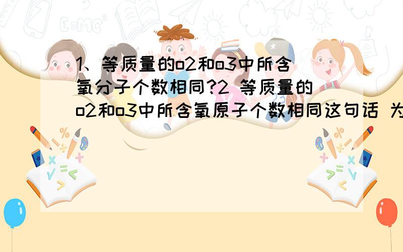 1、等质量的o2和o3中所含氧分子个数相同?2 等质量的o2和o3中所含氧原子个数相同这句话 为什么理由说下