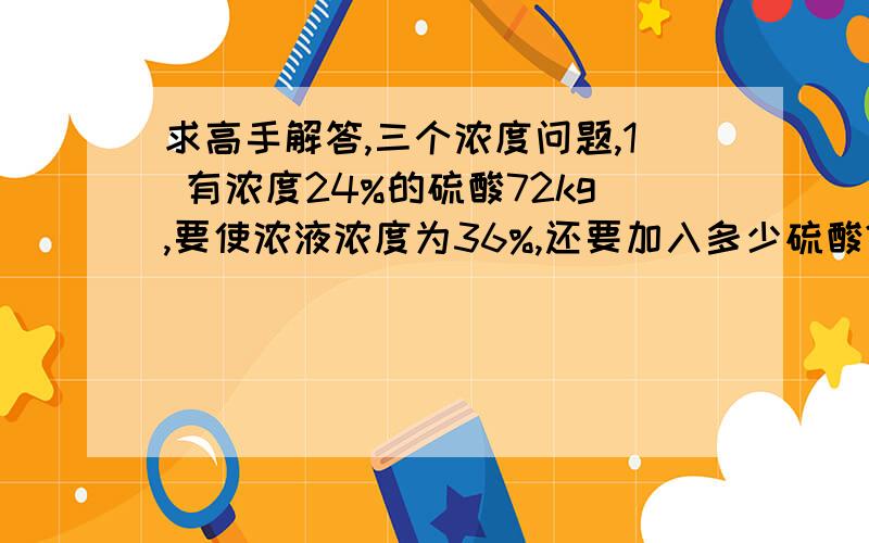 求高手解答,三个浓度问题,1 有浓度24%的硫酸72kg,要使浓液浓度为36%,还要加入多少硫酸?2 现有浓度5%的盐水50kg和足够量的浓度为9%的盐水,要配置浓度为7%的盐水,需取9%的盐水多少千克? 3 在浓度