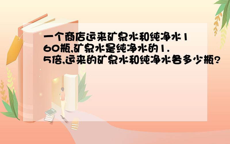 一个商店运来矿泉水和纯净水160瓶,矿泉水是纯净水的1.5倍,运来的矿泉水和纯净水各多少瓶?