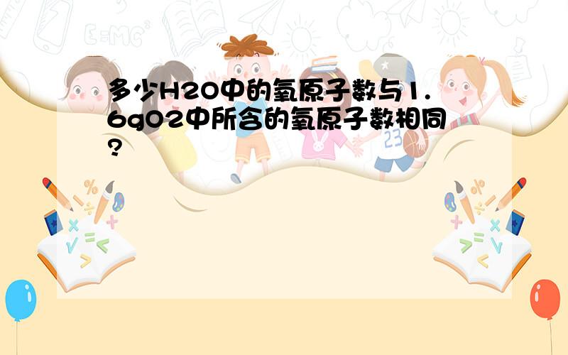 多少H2O中的氧原子数与1.6gO2中所含的氧原子数相同?