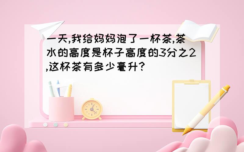 一天,我给妈妈泡了一杯茶,茶水的高度是杯子高度的3分之2,这杯茶有多少毫升?