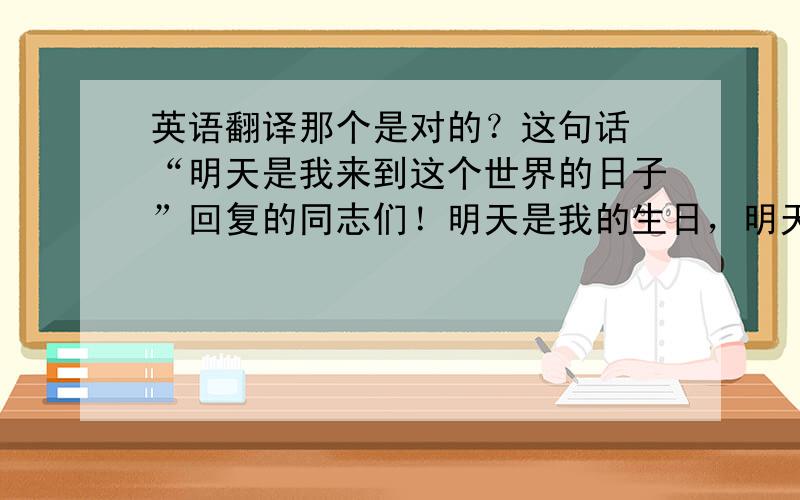 英语翻译那个是对的？这句话 “明天是我来到这个世界的日子”回复的同志们！明天是我的生日，明天是我来到世界的日子，是我自己想出来的，而不是诗呵呵！谢谢你夸我.真高兴！今儿