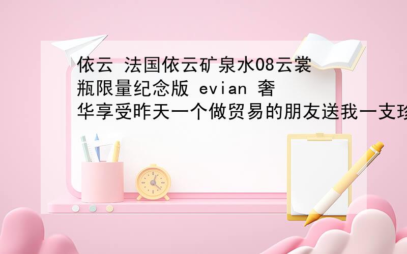 依云 法国依云矿泉水08云裳瓶限量纪念版 evian 奢华享受昨天一个做贸易的朋友送我一支珍藏的依云水.我不懂欣赏,包装和瓶子都挺漂亮的.现在想转让给懂欣赏的人.