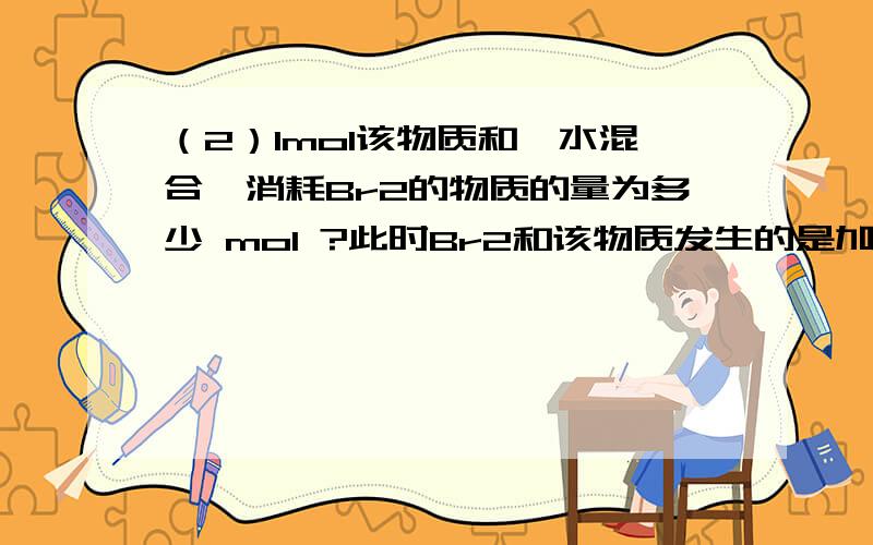 （2）1mol该物质和溴水混合,消耗Br2的物质的量为多少 mol ?此时Br2和该物质发生的是加成还是取代?为什么?