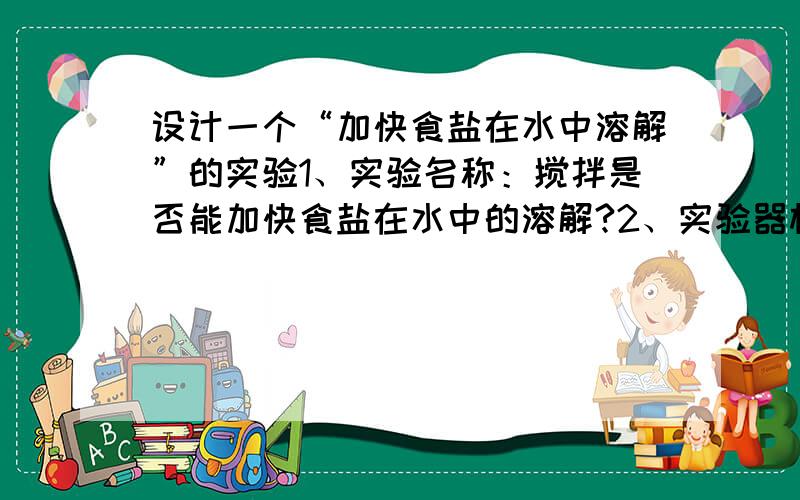 设计一个“加快食盐在水中溶解”的实验1、实验名称：搅拌是否能加快食盐在水中的溶解?2、实验器材：3、实验过程：