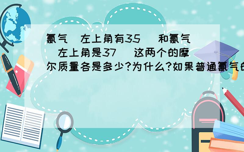 氯气（左上角有35） 和氯气（左上角是37） 这两个的摩尔质量各是多少?为什么?如果普通氯气的摩尔质量呢