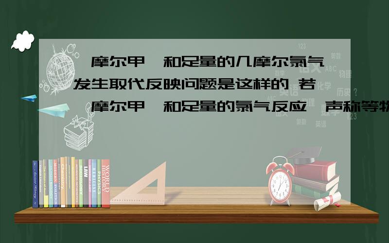 一摩尔甲烷和足量的几摩尔氯气发生取代反映问题是这样的 若一摩尔甲烷和足量的氯气反应,声称等物质的量的四种取代产物,则需要消耗的氯气的物质的量是多少?