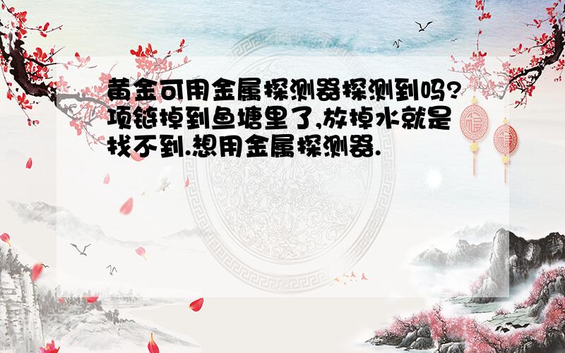 黄金可用金属探测器探测到吗?项链掉到鱼塘里了,放掉水就是找不到.想用金属探测器.