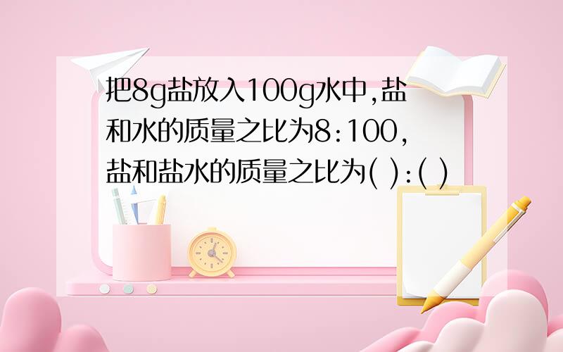 把8g盐放入100g水中,盐和水的质量之比为8:100,盐和盐水的质量之比为( ):( )