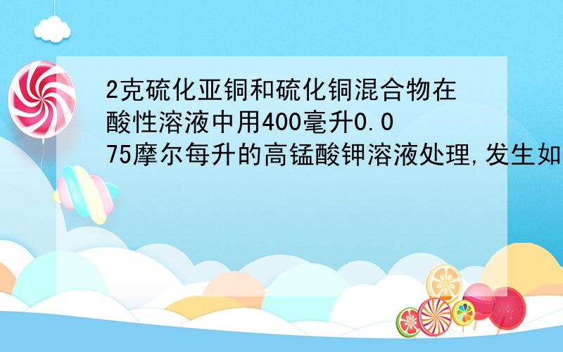 2克硫化亚铜和硫化铜混合物在酸性溶液中用400毫升0.075摩尔每升的高锰酸钾溶液处理,发生如下反应8MnO4- + 5Cu2S + 44H+ = 10Cu2+ + 5SO2 +8Mn2+ +22H2O6MnO4- + 5CuS + 28H+ = 5Cu2+ + 5SO2 + 6Mn2+ + 14H2O,反应后煮沸