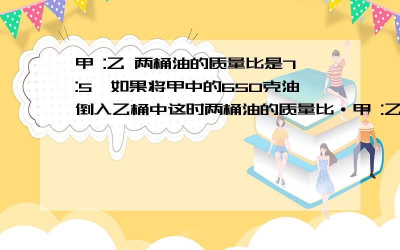 甲 :乙 两桶油的质量比是7:5,如果将甲中的650克油倒入乙桶中这时两桶油的质量比·甲 :乙 两桶油的质量比是7:5,如果将甲中的650克油倒入乙桶中,这时两桶油的质量比就是3:4,甲桶中原有油多