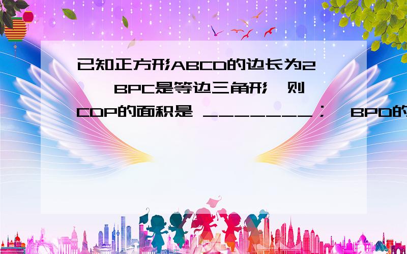 已知正方形ABCD的边长为2,△BPC是等边三角形,则△CDP的面积是 _______；△BPD的面积是________.