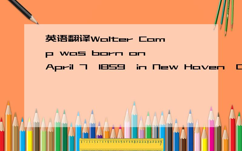 英语翻译Walter Camp was born on April 7,1859,in New Haven,Connecticut.He attended Yale from 1876 to 1882,where he studied medicine and business.Walter Camp was an auther,athletic director,chairman of the board of the New Haven Clock Company ,and