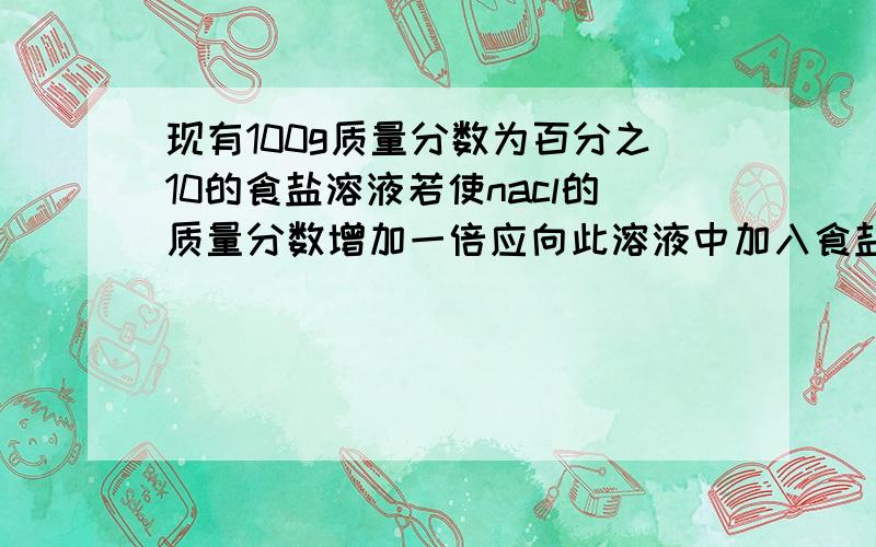 现有100g质量分数为百分之10的食盐溶液若使nacl的质量分数增加一倍应向此溶液中加入食盐多少g或使溶液蒸发掉水多少g请详细解答