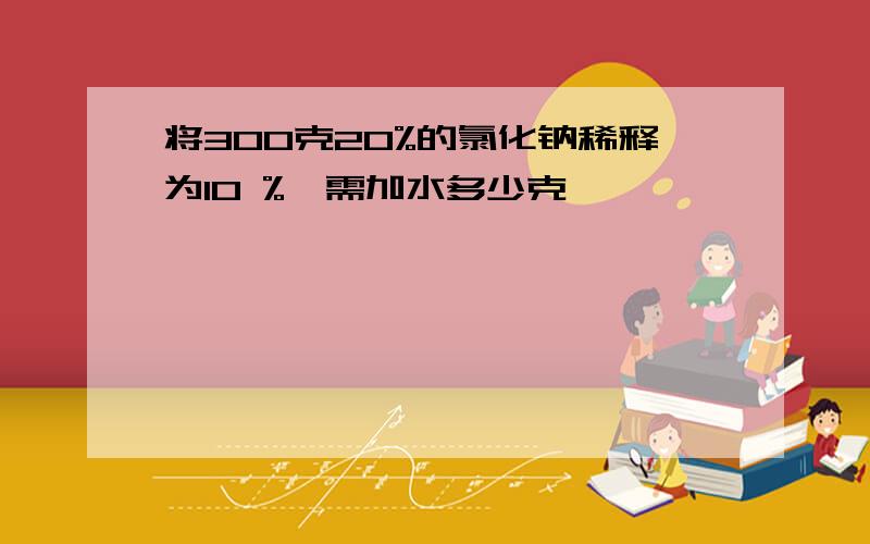 将300克20%的氯化钠稀释为10 %,需加水多少克