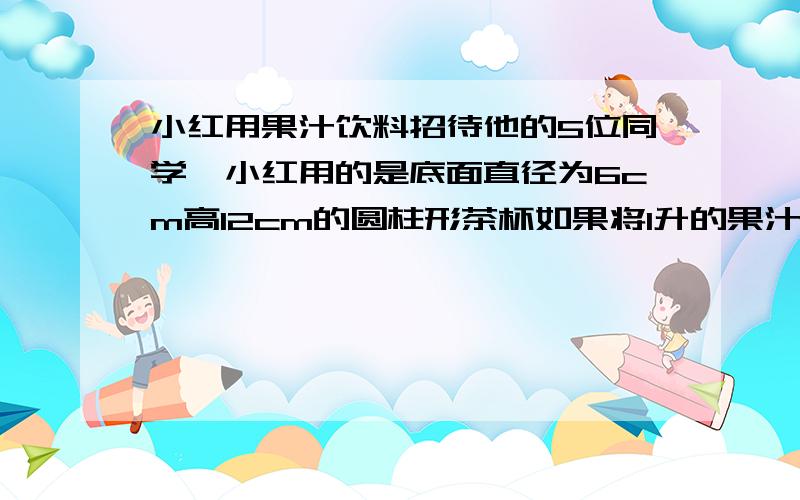 小红用果汁饮料招待他的5位同学,小红用的是底面直径为6cm高12cm的圆柱形茶杯如果将1升的果汁平均倒入5个杯子里,杯子能否装满?如果装不满,没个杯子里还需倒入多少升果汁才能装满?（保留