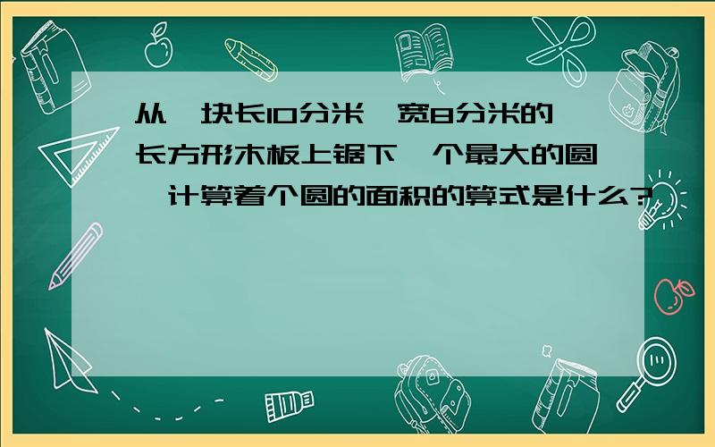 从一块长10分米,宽8分米的长方形木板上锯下一个最大的圆,计算着个圆的面积的算式是什么?