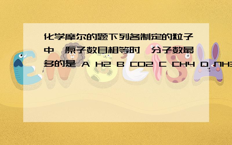 化学摩尔的题下列各制定的粒子中,原子数目相等时,分子数最多的是 A H2 B CO2 C CH4 D NH3 怎么选的 为什么选那个