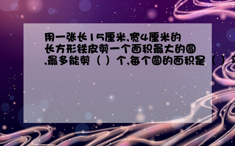 用一张长15厘米,宽4厘米的长方形铁皮剪一个面积最大的圆,最多能剪（ ）个,每个圆的面积是（ ）平方米.算式!