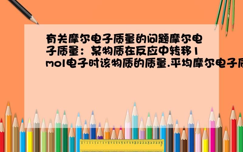 有关摩尔电子质量的问题摩尔电子质量：某物质在反应中转移1mol电子时该物质的质量.平均摩尔电子质量,两种或两种以上物质的混合物在反应中转移1mol电子时混合物的质量.例如:2g金属混合