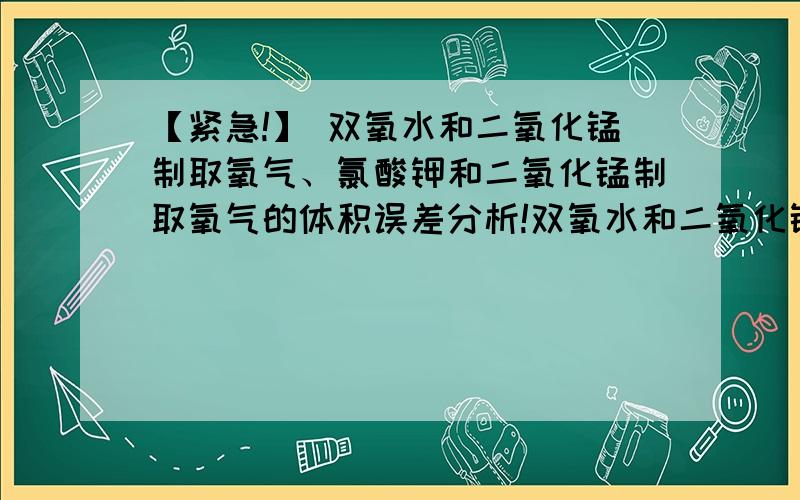 【紧急!】 双氧水和二氧化锰制取氧气、氯酸钾和二氧化锰制取氧气的体积误差分析!双氧水和二氧化锰制取氧气,测定的氧气体积【大于】反应产生的氧气体积,原因（ ）加热氯酸钾和二氧化