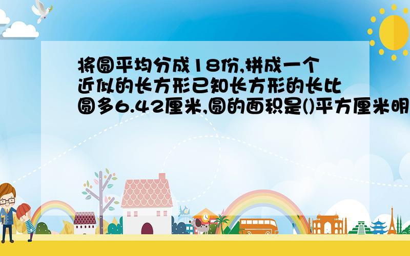 将圆平均分成18份,拼成一个近似的长方形已知长方形的长比圆多6.42厘米,圆的面积是()平方厘米明天要交好急的能不能快点!......