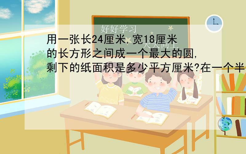 用一张长24厘米,宽18厘米的长方形之间成一个最大的圆,剩下的纸面积是多少平方厘米?在一个半径是8厘米的半圆中,画一个三角形,这个三角形的面积最大是多少平方米?急用