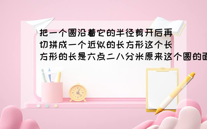 把一个圆沿着它的半径剪开后再切拼成一个近似的长方形这个长方形的长是六点二八分米原来这个圆的面积是多少平方分米