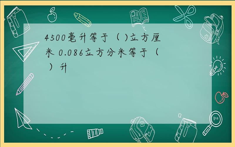 4500毫升等于（ )立方厘米 0.086立方分米等于（ ）升