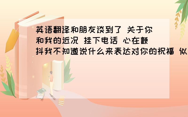 英语翻译和朋友谈到了 关于你和我的近况 挂下电话 心在颤抖我不知道说什么来表达对你的祝福 似乎所有的词都不能足以诠释我心中的那份感受无论如何 圣诞快乐