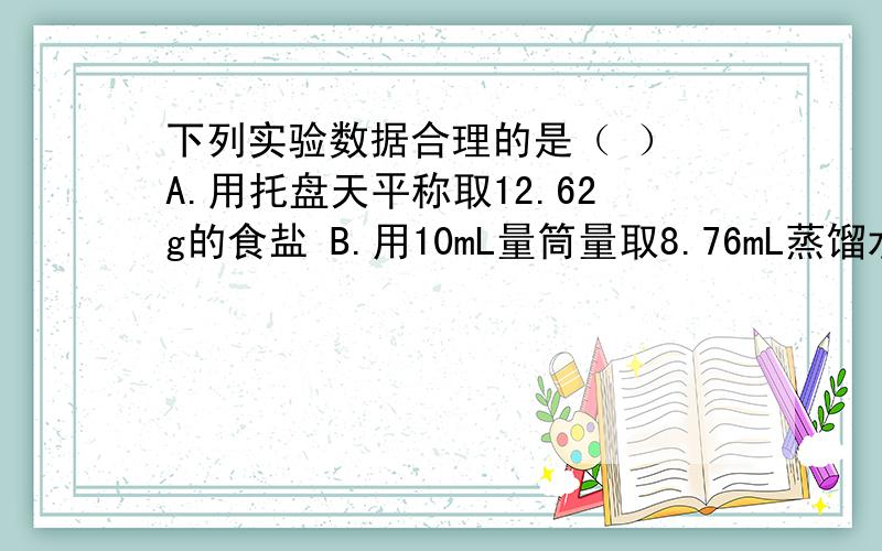 下列实验数据合理的是（ ） A.用托盘天平称取12.62g的食盐 B.用10mL量筒量取8.76mL蒸馏水C.普通温度计上显示的室温读数为25.68℃D.用10mL量筒量取某溶液,体积为8.2mL