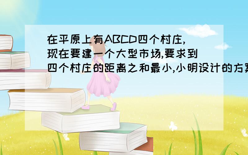 在平原上有ABCD四个村庄,现在要建一个大型市场,要求到四个村庄的距离之和最小,小明设计的方案是紧靠村庄B,小刚设计的方案是过其中两个村连线的中点,小聪设计的方案是在线段AC与BD交点,