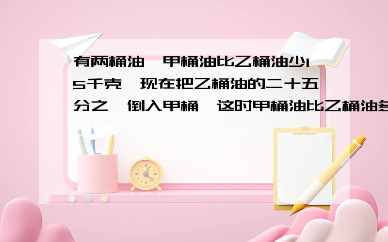 有两桶油,甲桶油比乙桶油少15千克,现在把乙桶油的二十五分之一倒入甲桶,这时甲桶油比乙桶油多5千克,乙桶油原来有多少千克?算式；（15+50）除以（1/28乘2）=250