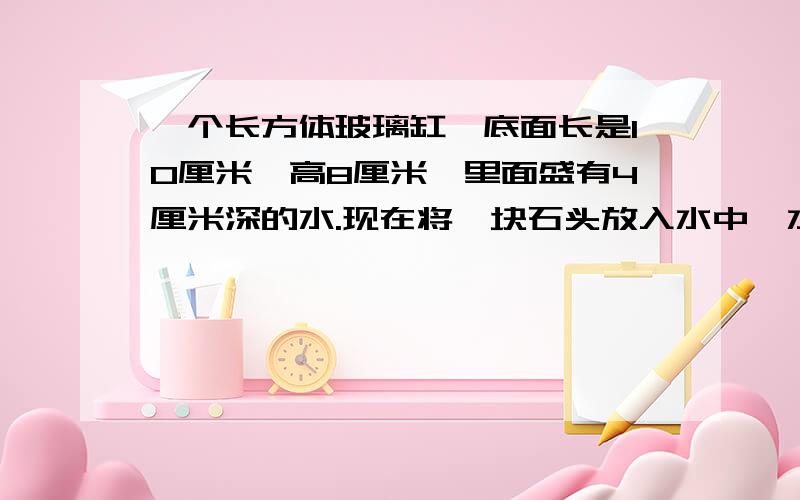 一个长方体玻璃缸,底面长是10厘米,高8厘米,里面盛有4厘米深的水.现在将一块石头放入水中,水面升高2厘