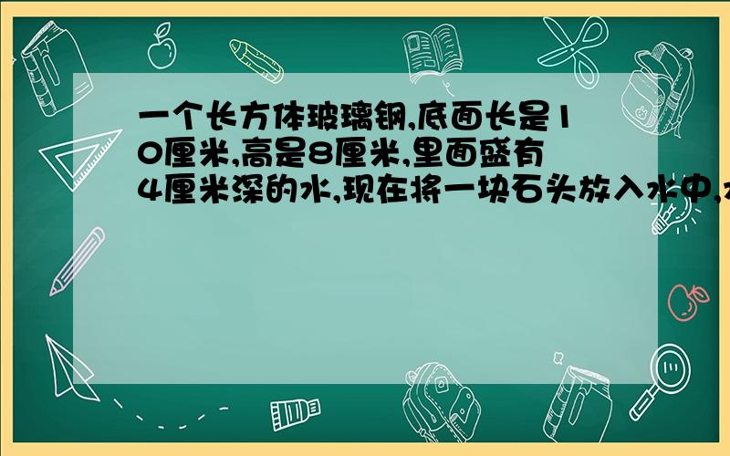 一个长方体玻璃钢,底面长是10厘米,高是8厘米,里面盛有4厘米深的水,现在将一块石头放入水中,水面升高2