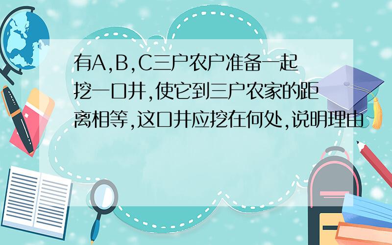 有A,B,C三户农户准备一起挖一口井,使它到三户农家的距离相等,这口井应挖在何处,说明理由