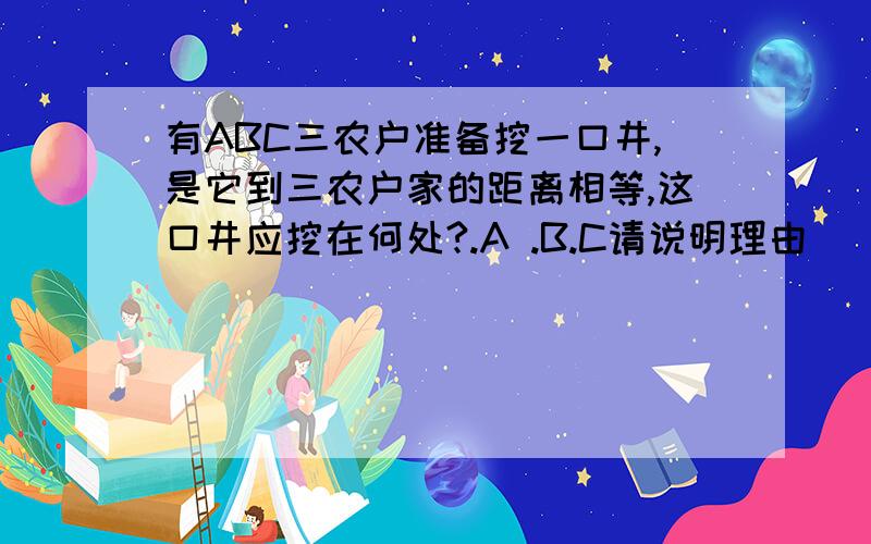 有ABC三农户准备挖一口井,是它到三农户家的距离相等,这口井应挖在何处?.A .B.C请说明理由