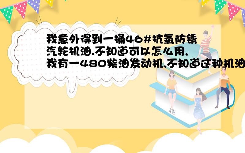 我意外得到一桶46#抗氧防锈汽轮机油.不知道可以怎么用,我有一480柴油发动机,不知道这种机油能不能当发动机机油来用,如果不能用,我该怎么处理,