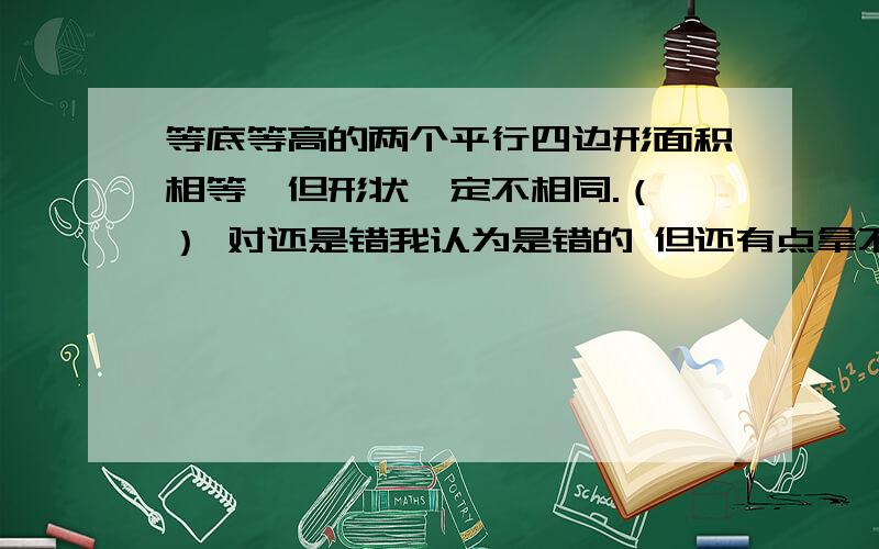 等底等高的两个平行四边形面积相等,但形状一定不相同.（ ） 对还是错我认为是错的 但还有点拿不准 认为错的原因主要是就题中提到的“一定”两个字.没有绝对一定的.