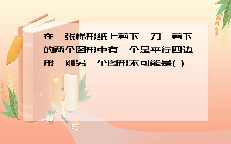 在一张梯形纸上剪下一刀,剪下的两个图形中有一个是平行四边形,则另一个图形不可能是( )