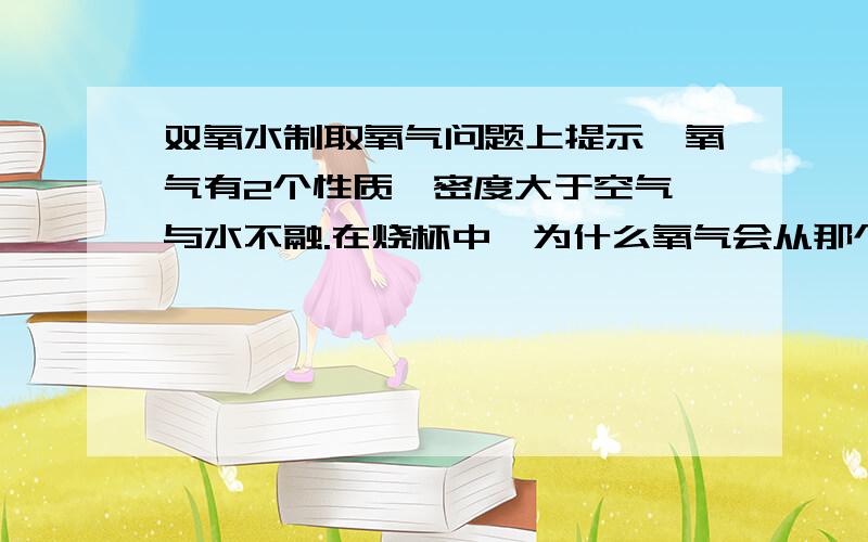 双氧水制取氧气问题上提示,氧气有2个性质,密度大于空气,与水不融.在烧杯中,为什么氧气会从那个高的导管里进去,氧气不是高于空气体积吗 怎么会往上跑呢?第二个问题是,集气瓶中 被排空