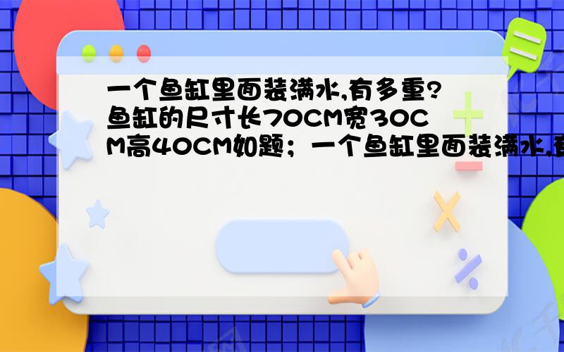 一个鱼缸里面装满水,有多重?鱼缸的尺寸长70CM宽30CM高40CM如题；一个鱼缸里面装满水,有多重?鱼缸的尺寸长70CM 宽30CM 高40CM 缸身是用0.8的玻璃 只有最上面是空的 ,我想问下 装满水以后有多重?