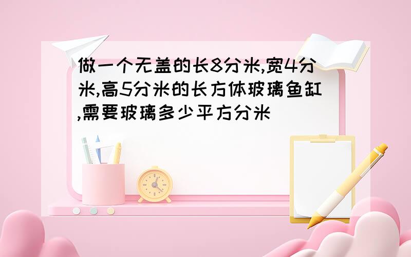 做一个无盖的长8分米,宽4分米,高5分米的长方体玻璃鱼缸,需要玻璃多少平方分米