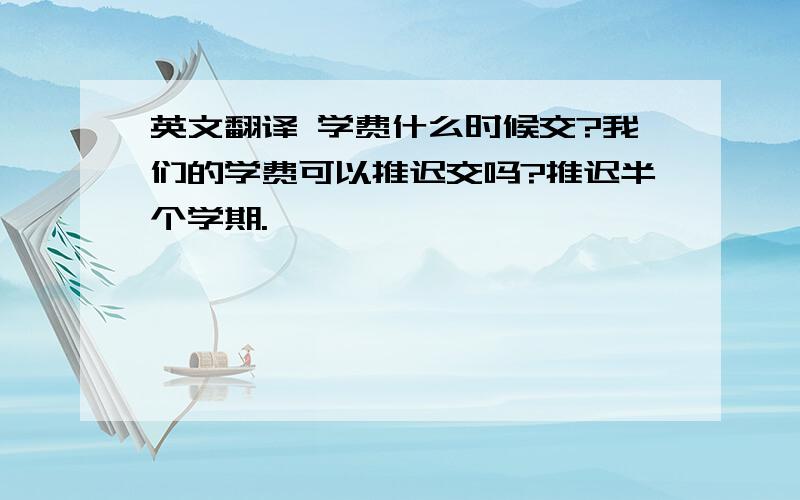 英文翻译 学费什么时候交?我们的学费可以推迟交吗?推迟半个学期.