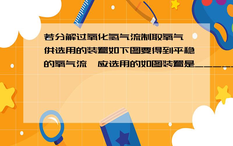 若分解过氧化氢气流制取氧气,供选用的装置如下图要得到平稳的氧气流,应选用的如图装置是______（甲或乙）.该发生与加热高锰酸钾制氧气的方法相比,有何优点?