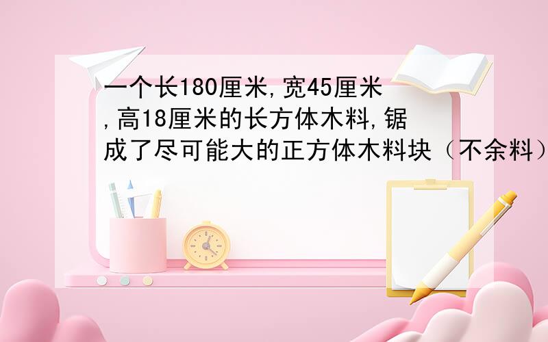 一个长180厘米,宽45厘米,高18厘米的长方体木料,锯成了尽可能大的正方体木料块（不余料）把这些小正方体木块排成一行，长约多少米？