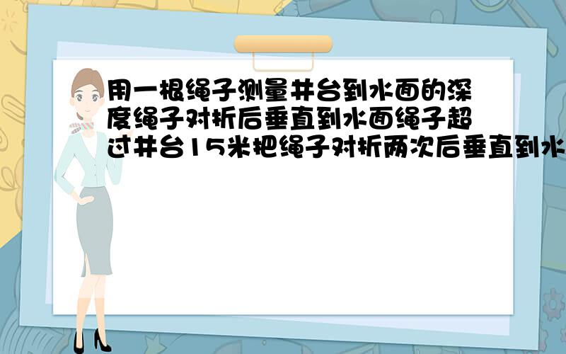 用一根绳子测量井台到水面的深度绳子对折后垂直到水面绳子超过井台15米把绳子对折两次后垂直到水面绳子超过井台4米绳子长多少米井台到水面的距离是多少米